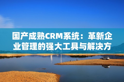 国产成熟CRM系统：革新企业管理的强大工具与解决方案