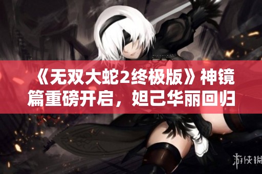 《无双大蛇2终极版》神镜篇重磅开启，妲己华丽回归第120期解说精彩纷呈