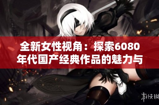 全新女性视角：探索6080年代国产经典作品的魅力与影响