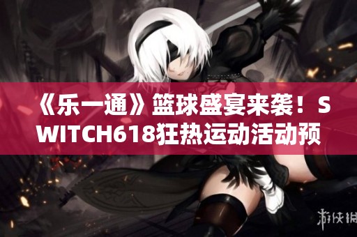 《乐一通》篮球盛宴来袭！SWITCH618狂热运动活动预告解析