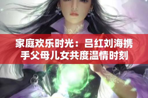 家庭欢乐时光：吕红刘海携手父母儿女共度温情时刻