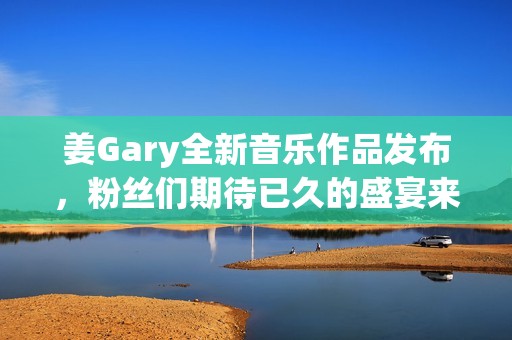 姜Gary全新音乐作品发布，粉丝们期待已久的盛宴来临