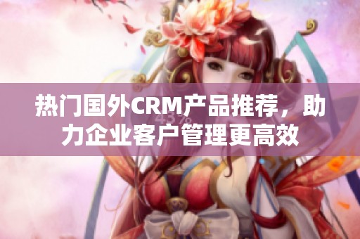 热门国外CRM产品推荐，助力企业客户管理更高效