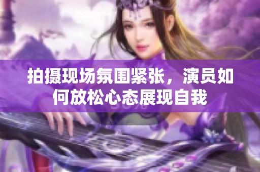 拍摄现场氛围紧张，演员如何放松心态展现自我