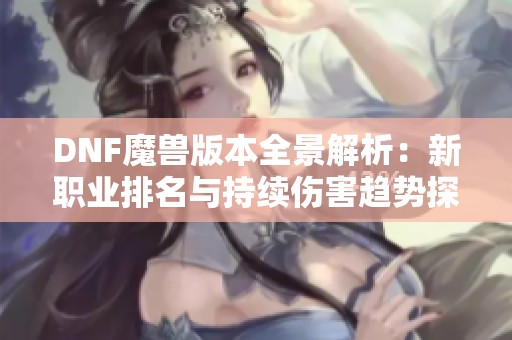 DNF魔兽版本全景解析：新职业排名与持续伤害趋势探讨