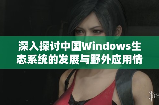 深入探讨中国Windows生态系统的发展与野外应用情况