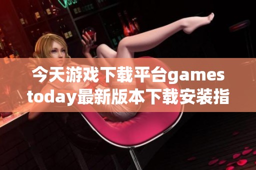 今天游戏下载平台gamestoday最新版本下载安装指南