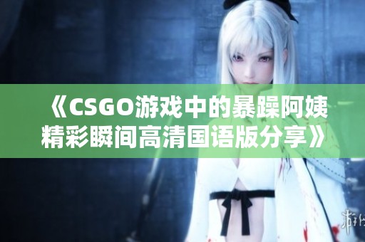 《CSGO游戏中的暴躁阿姨精彩瞬间高清国语版分享》