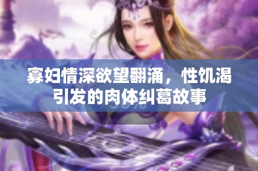 寡妇情深欲望翻涌，性饥渴引发的肉体纠葛故事