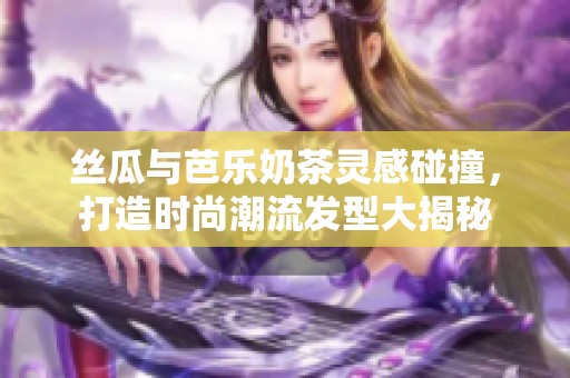 丝瓜与芭乐奶茶灵感碰撞，打造时尚潮流发型大揭秘