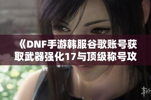 《DNF手游韩服谷歌账号获取武器强化17与顶级称号攻略》