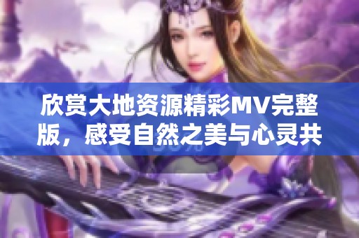 欣赏大地资源精彩MV完整版，感受自然之美与心灵共鸣