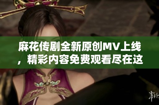 麻花传剧全新原创MV上线，精彩内容免费观看尽在这里