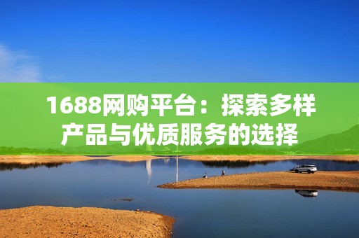 1688网购平台：探索多样产品与优质服务的选择