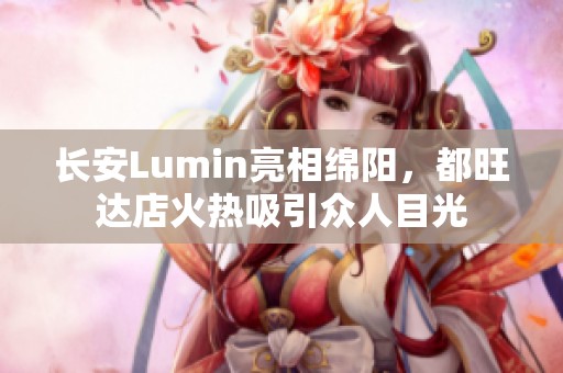 长安Lumin亮相绵阳，都旺达店火热吸引众人目光