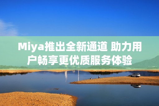 Miya推出全新通道 助力用户畅享更优质服务体验