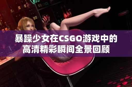 暴躁少女在CSGO游戏中的高清精彩瞬间全景回顾