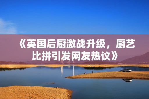 《英国后厨激战升级，厨艺比拼引发网友热议》