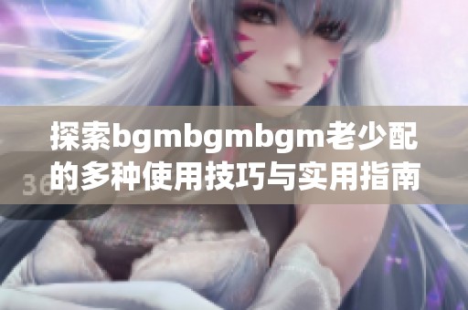 探索bgmbgmbgm老少配的多种使用技巧与实用指南