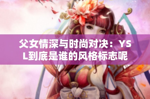 父女情深与时尚对决：YSL到底是谁的风格标志呢