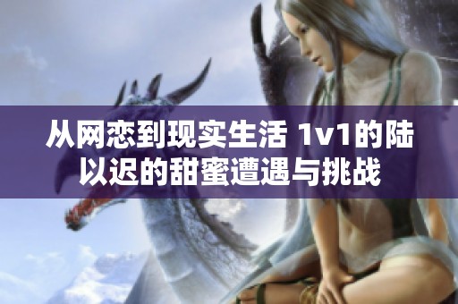 从网恋到现实生活 1v1的陆以迟的甜蜜遭遇与挑战