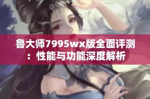 鲁大师7995wx版全面评测：性能与功能深度解析