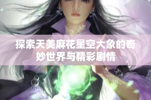 探索天美麻花星空大象的奇妙世界与精彩剧情