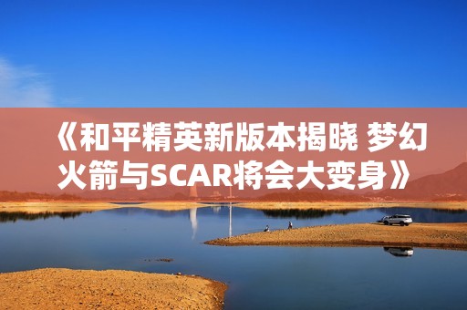 《和平精英新版本揭晓 梦幻火箭与SCAR将会大变身》