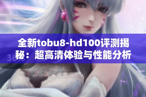 全新tobu8-hd100评测揭秘：超高清体验与性能分析