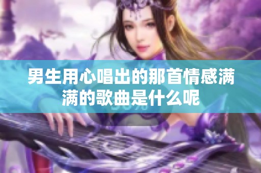 男生用心唱出的那首情感满满的歌曲是什么呢