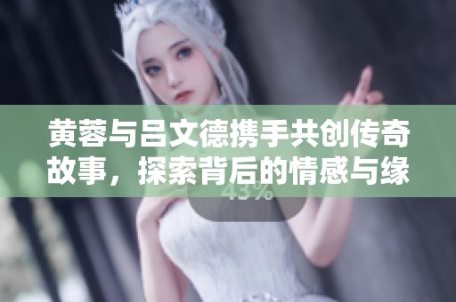 黄蓉与吕文德携手共创传奇故事，探索背后的情感与缘分