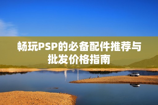 畅玩PSP的必备配件推荐与批发价格指南