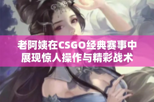 老阿姨在CSGO经典赛事中展现惊人操作与精彩战术