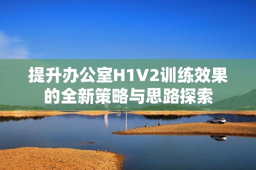 提升办公室H1V2训练效果的全新策略与思路探索