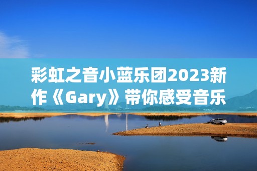 彩虹之音小蓝乐团2023新作《Gary》带你感受音乐的魅力