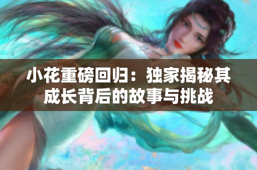 小花重磅回归：独家揭秘其成长背后的故事与挑战