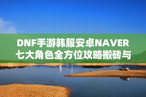 DNF手游韩服安卓NAVER七大角色全方位攻略搬砖与打团技巧分享