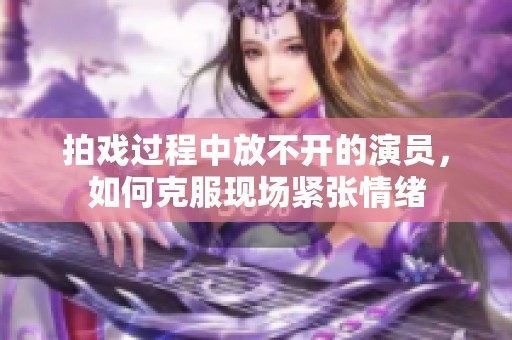 拍戏过程中放不开的演员，如何克服现场紧张情绪