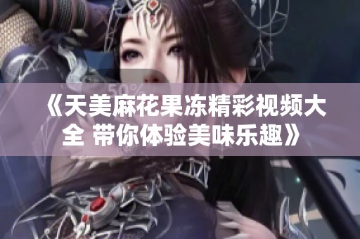 《天美麻花果冻精彩视频大全 带你体验美味乐趣》