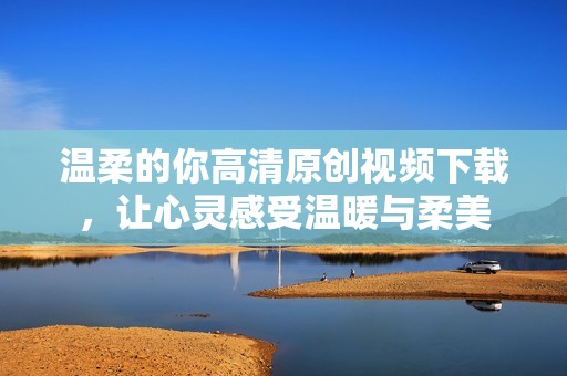 温柔的你高清原创视频下载，让心灵感受温暖与柔美