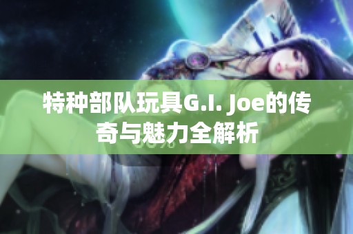 特种部队玩具G.I. Joe的传奇与魅力全解析