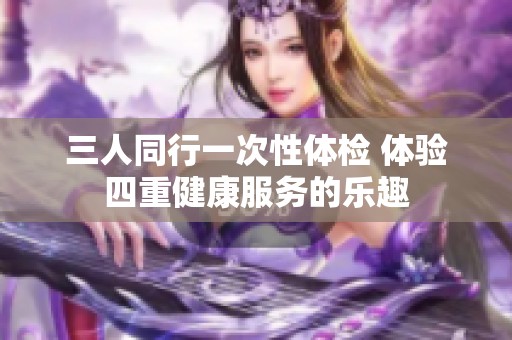 三人同行一次性体检 体验四重健康服务的乐趣