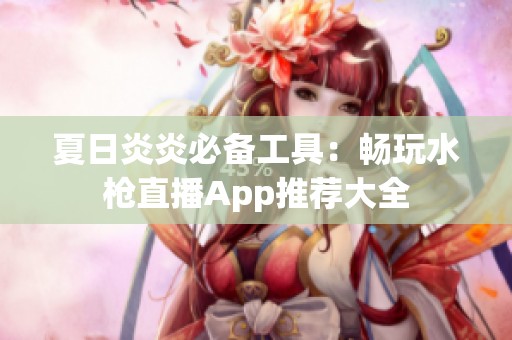 夏日炎炎必备工具：畅玩水枪直播App推荐大全