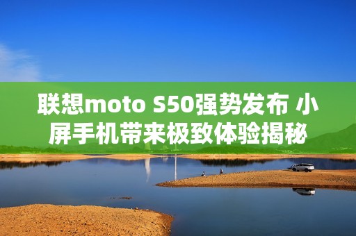 联想moto S50强势发布 小屏手机带来极致体验揭秘