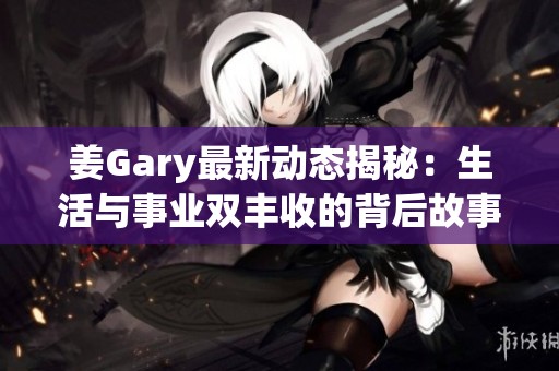 姜Gary最新动态揭秘：生活与事业双丰收的背后故事