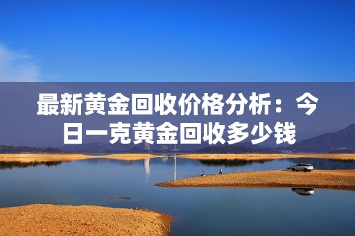 最新黄金回收价格分析：今日一克黄金回收多少钱