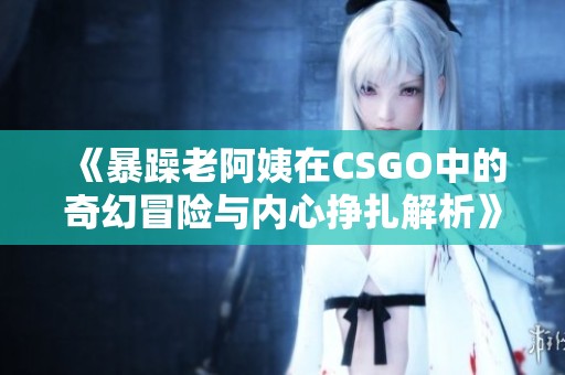 《暴躁老阿姨在CSGO中的奇幻冒险与内心挣扎解析》