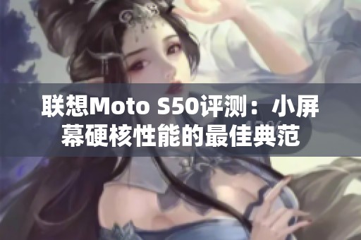 联想Moto S50评测：小屏幕硬核性能的最佳典范