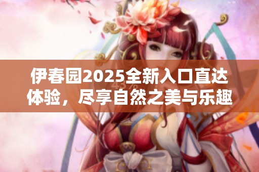 伊春园2025全新入口直达体验，尽享自然之美与乐趣