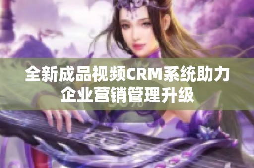 全新成品视频CRM系统助力企业营销管理升级